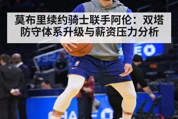 莫布里续约骑士联手阿伦:双塔防守体系升级与薪资压力分析